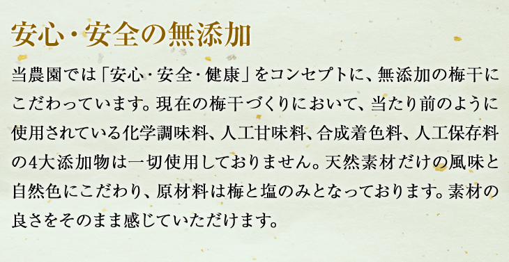 安心・安全の無添加：原材料は梅と塩のみ。「安心・安全・健康」をコンセプトに、無添加の梅にこだわり、化学調味料、人工甘味料、合成着色料、人工保存料の4大添加物は一切使用しておりません。